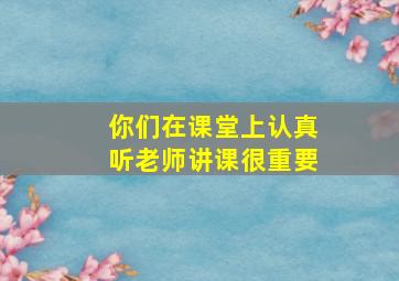 你们在课堂上认真听老师讲课很重要