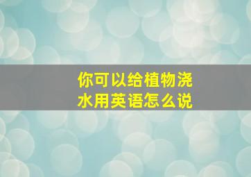 你可以给植物浇水用英语怎么说