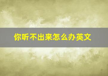 你听不出来怎么办英文