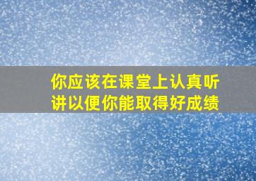 你应该在课堂上认真听讲以便你能取得好成绩