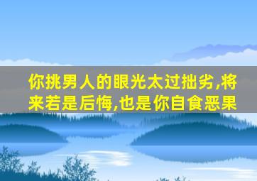 你挑男人的眼光太过拙劣,将来若是后悔,也是你自食恶果