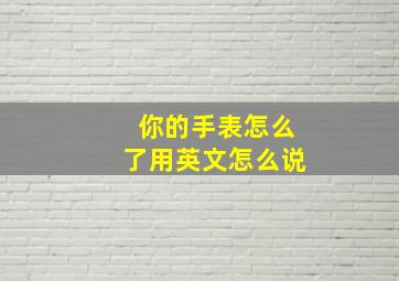 你的手表怎么了用英文怎么说