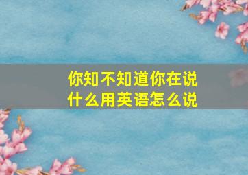 你知不知道你在说什么用英语怎么说