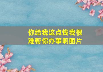 你给我这点钱我很难帮你办事啊图片