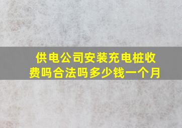 供电公司安装充电桩收费吗合法吗多少钱一个月