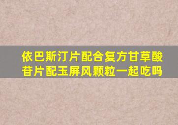 依巴斯汀片配合复方甘草酸苷片配玉屏风颗粒一起吃吗