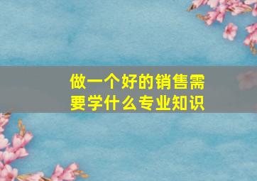 做一个好的销售需要学什么专业知识