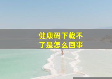 健康码下载不了是怎么回事