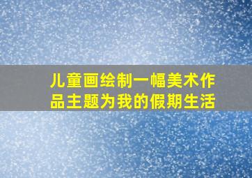 儿童画绘制一幅美术作品主题为我的假期生活