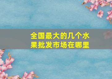 全国最大的几个水果批发市场在哪里