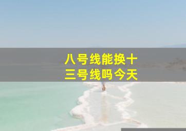 八号线能换十三号线吗今天