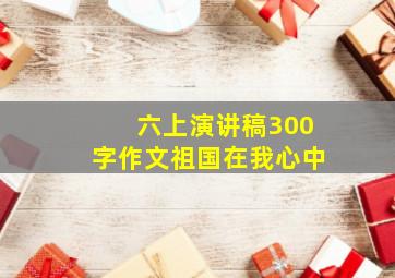 六上演讲稿300字作文祖国在我心中