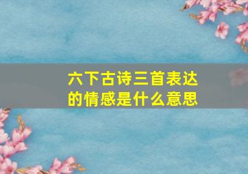 六下古诗三首表达的情感是什么意思