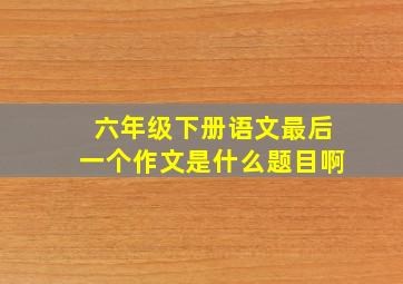 六年级下册语文最后一个作文是什么题目啊