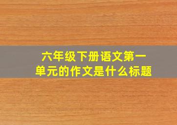 六年级下册语文第一单元的作文是什么标题