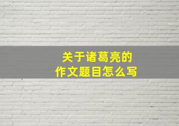 关于诸葛亮的作文题目怎么写