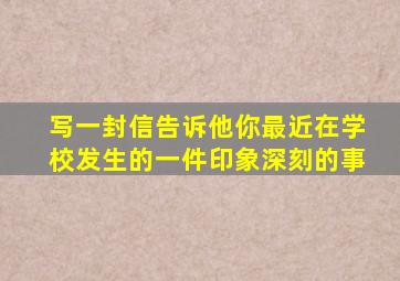 写一封信告诉他你最近在学校发生的一件印象深刻的事