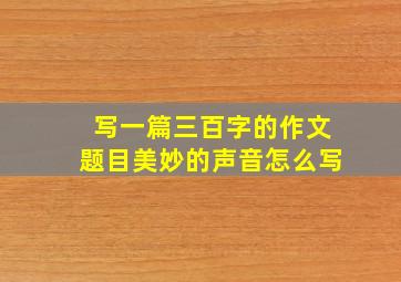 写一篇三百字的作文题目美妙的声音怎么写