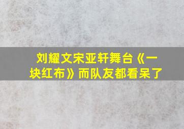 刘耀文宋亚轩舞台《一块红布》而队友都看呆了