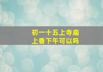 初一十五上寺庙上香下午可以吗