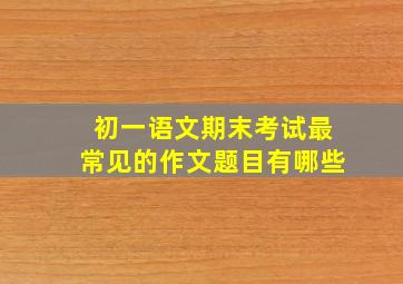 初一语文期末考试最常见的作文题目有哪些