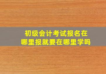 初级会计考试报名在哪里报就要在哪里学吗