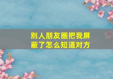 别人朋友圈把我屏蔽了怎么知道对方