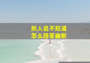 别人说不知道怎么回答幽默