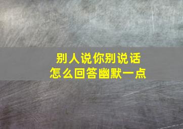 别人说你别说话怎么回答幽默一点