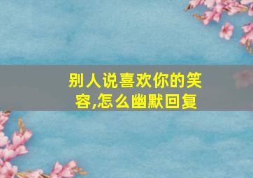 别人说喜欢你的笑容,怎么幽默回复