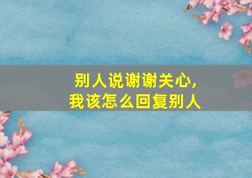 别人说谢谢关心,我该怎么回复别人