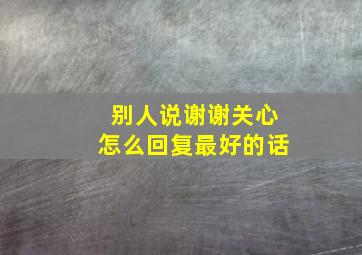 别人说谢谢关心怎么回复最好的话