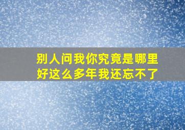 别人问我你究竟是哪里好这么多年我还忘不了