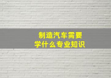 制造汽车需要学什么专业知识