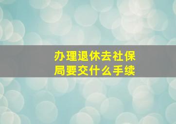 办理退休去社保局要交什么手续