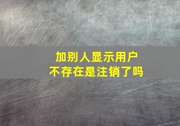 加别人显示用户不存在是注销了吗