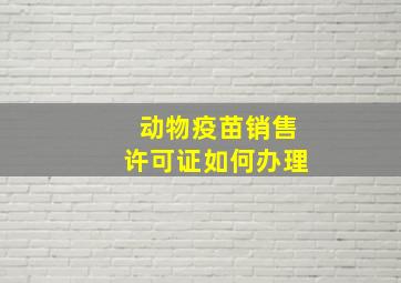 动物疫苗销售许可证如何办理