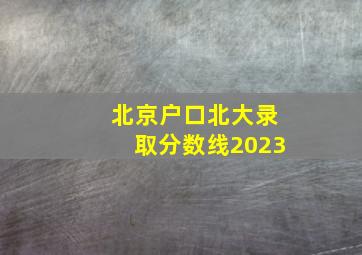 北京户口北大录取分数线2023