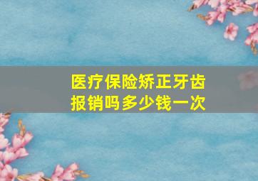 医疗保险矫正牙齿报销吗多少钱一次