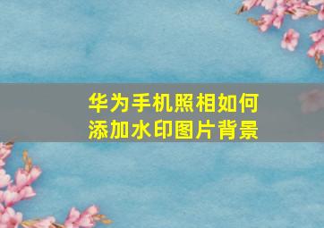 华为手机照相如何添加水印图片背景