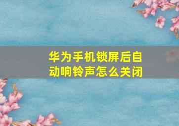 华为手机锁屏后自动响铃声怎么关闭