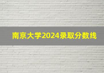 南京大学2024录取分数线