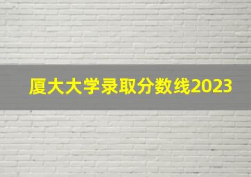 厦大大学录取分数线2023