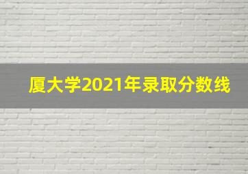 厦大学2021年录取分数线