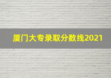 厦门大专录取分数线2021