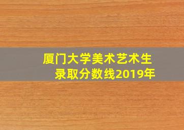 厦门大学美术艺术生录取分数线2019年