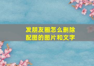 发朋友圈怎么删除配图的图片和文字