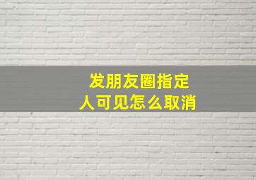 发朋友圈指定人可见怎么取消