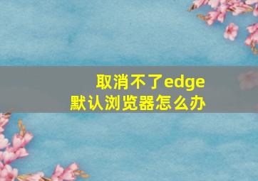 取消不了edge默认浏览器怎么办