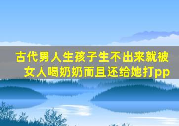 古代男人生孩子生不出来就被女人喝奶奶而且还给她打pp